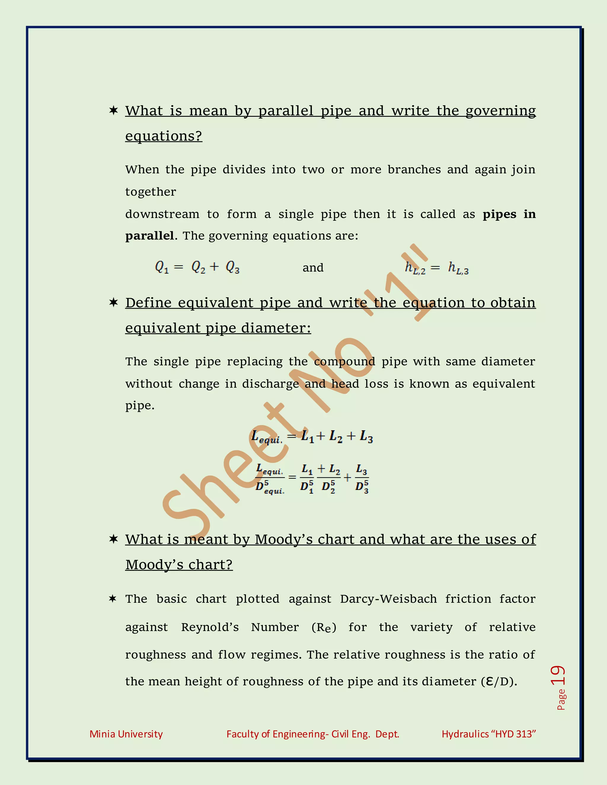 Minia University Faculty of Engineering- Civil Eng. Dept. Hydraulics“HYD 313”
Page
19
 What is mean by parallel pipe and write the governing
equations?
When the pipe divides into two or more branches and again join
together
downstream to form a single pipe then it is called as pipes in
parallel. The governing equations are:
and
 Define equivalent pipe and write the equation to obtain
equivalent pipe diameter:
The single pipe replacing the compound pipe with same diameter
without change in discharge and head loss is known as equivalent
pipe.
 What is meant by Moody’s chart and what are the uses of
Moody’s chart?
 The basic chart plotted against Darcy-Weisbach friction factor
against Reynold’s Number (Re) for the variety of relative
roughness and flow regimes. The relative roughness is the ratio of
the mean height of roughness of the pipe and its diameter (ε/D).
 