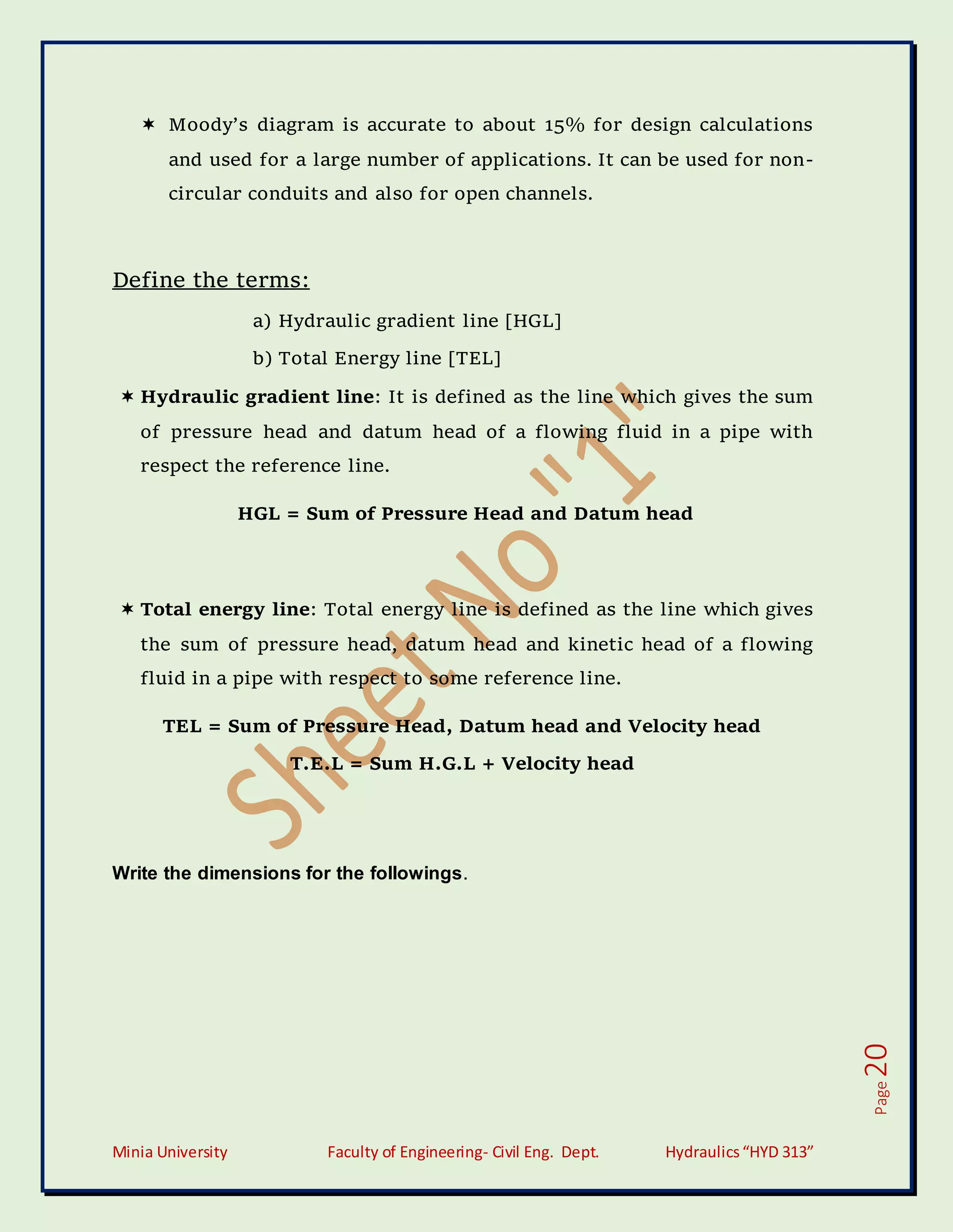Minia University Faculty of Engineering- Civil Eng. Dept. Hydraulics“HYD 313”
Page
20
 Moody’s diagram is accurate to about 15% for design calculations
and used for a large number of applications. It can be used for non-
circular conduits and also for open channels.
Define the terms:
a) Hydraulic gradient line [HGL]
b) Total Energy line [TEL]
 Hydraulic gradient line: It is defined as the line which gives the sum
of pressure head and datum head of a flowing fluid in a pipe with
respect the reference line.
HGL = Sum of Pressure Head and Datum head
 Total energy line: Total energy line is defined as the line which gives
the sum of pressure head, datum head and kinetic head of a flowing
fluid in a pipe with respect to some reference line.
TEL = Sum of Pressure Head, Datum head and Velocity head
T.E.L = Sum H.G.L + Velocity head
Write the dimensions for the followings.
 