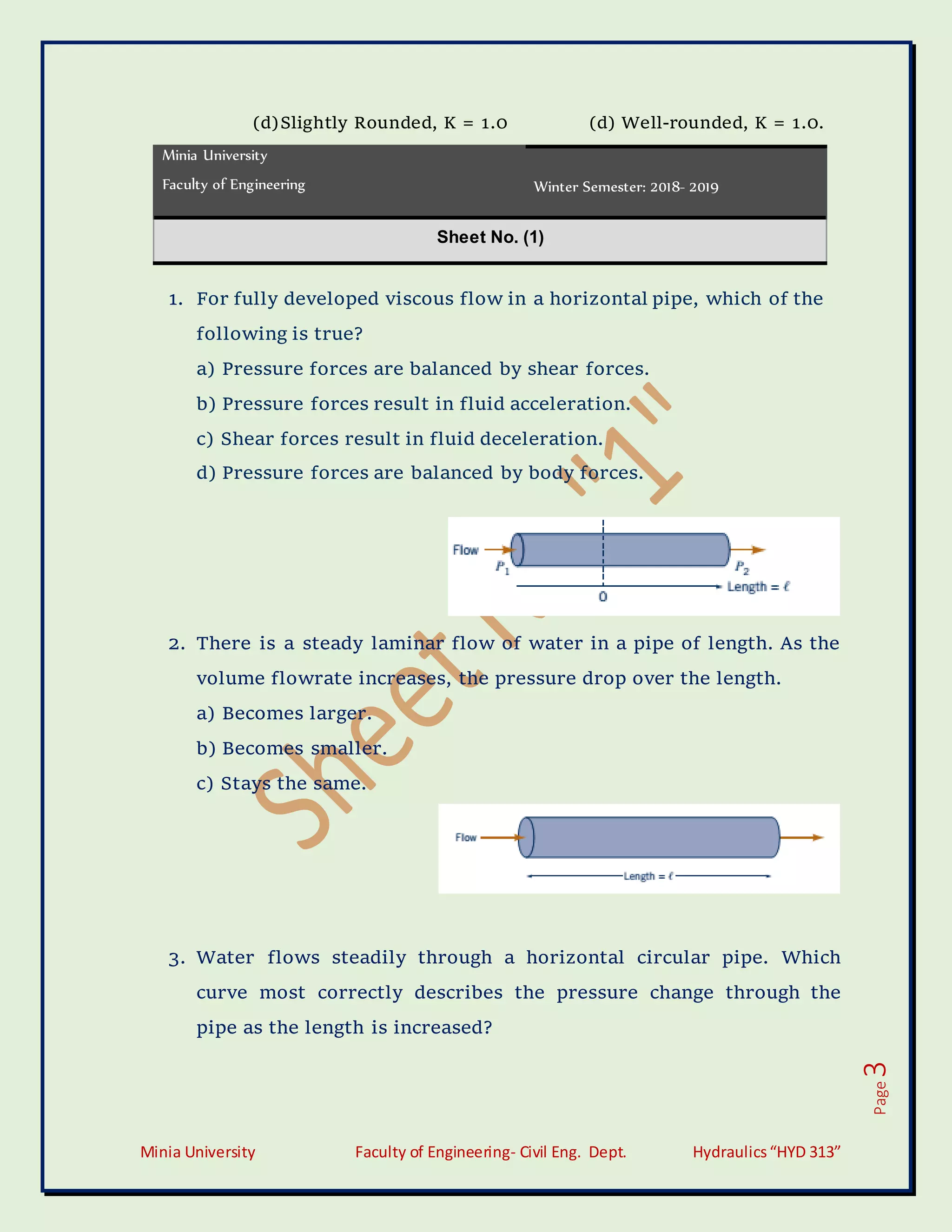 Minia University Faculty of Engineering- Civil Eng. Dept. Hydraulics“HYD 313”
Page
3
(d)Slightly Rounded, K = 1.0 (d) Well-rounded, K = 1.0.
Minia University
Faculty of Engineering Winter Semester: 2018- 2019
Sheet No. (1)
1. For fully developed viscous flow in a horizontal pipe, which of the
following is true?
a) Pressure forces are balanced by shear forces.
b) Pressure forces result in fluid acceleration.
c) Shear forces result in fluid deceleration.
d) Pressure forces are balanced by body forces.
2. There is a steady laminar flow of water in a pipe of length. As the
volume flowrate increases, the pressure drop over the length.
a) Becomes larger.
b) Becomes smaller.
c) Stays the same.
3. Water flows steadily through a horizontal circular pipe. Which
curve most correctly describes the pressure change through the
pipe as the length is increased?
 