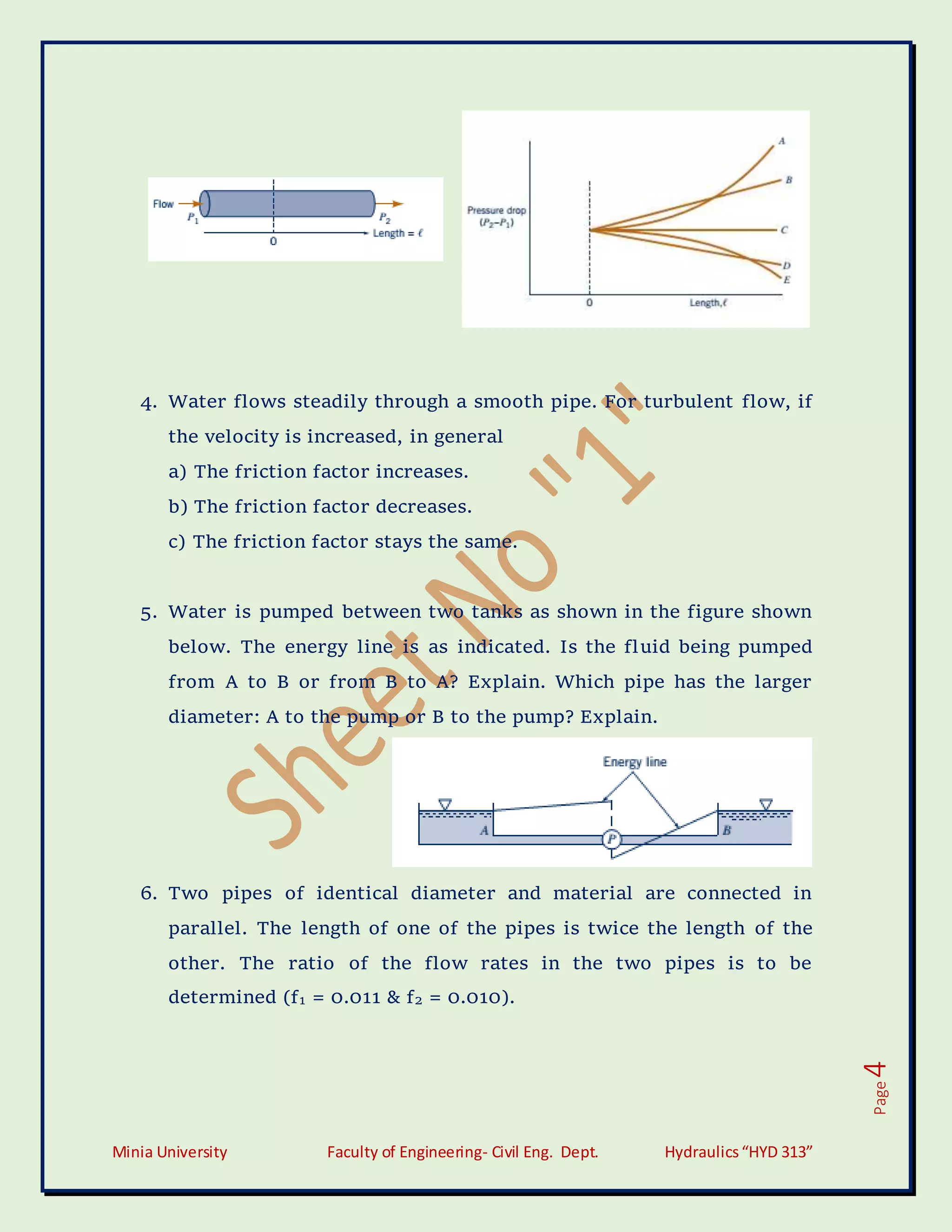 Minia University Faculty of Engineering- Civil Eng. Dept. Hydraulics“HYD 313”
Page
4
4. Water flows steadily through a smooth pipe. For turbulent flow, if
the velocity is increased, in general
a) The friction factor increases.
b) The friction factor decreases.
c) The friction factor stays the same.
5. Water is pumped between two tanks as shown in the figure shown
below. The energy line is as indicated. Is the fluid being pumped
from A to B or from B to A? Explain. Which pipe has the larger
diameter: A to the pump or B to the pump? Explain.
6. Two pipes of identical diameter and material are connected in
parallel. The length of one of the pipes is twice the length of the
other. The ratio of the flow rates in the two pipes is to be
determined (f1 = 0.011 & f2 = 0.010).
 