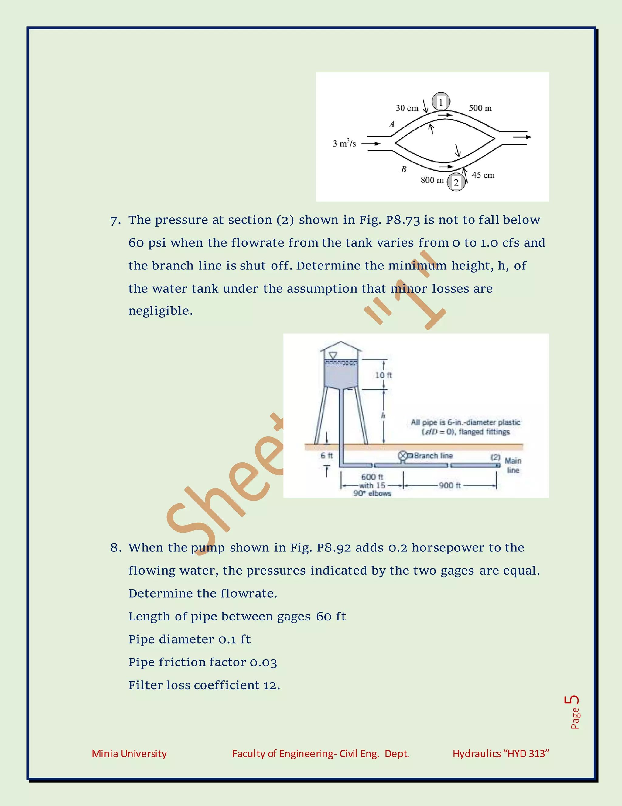 Minia University Faculty of Engineering- Civil Eng. Dept. Hydraulics“HYD 313”
Page
5
7. The pressure at section (2) shown in Fig. P8.73 is not to fall below
60 psi when the flowrate from the tank varies from 0 to 1.0 cfs and
the branch line is shut off. Determine the minimum height, h, of
the water tank under the assumption that minor losses are
negligible.
8. When the pump shown in Fig. P8.92 adds 0.2 horsepower to the
flowing water, the pressures indicated by the two gages are equal.
Determine the flowrate.
Length of pipe between gages 60 ft
Pipe diameter 0.1 ft
Pipe friction factor 0.03
Filter loss coefficient 12.
 
