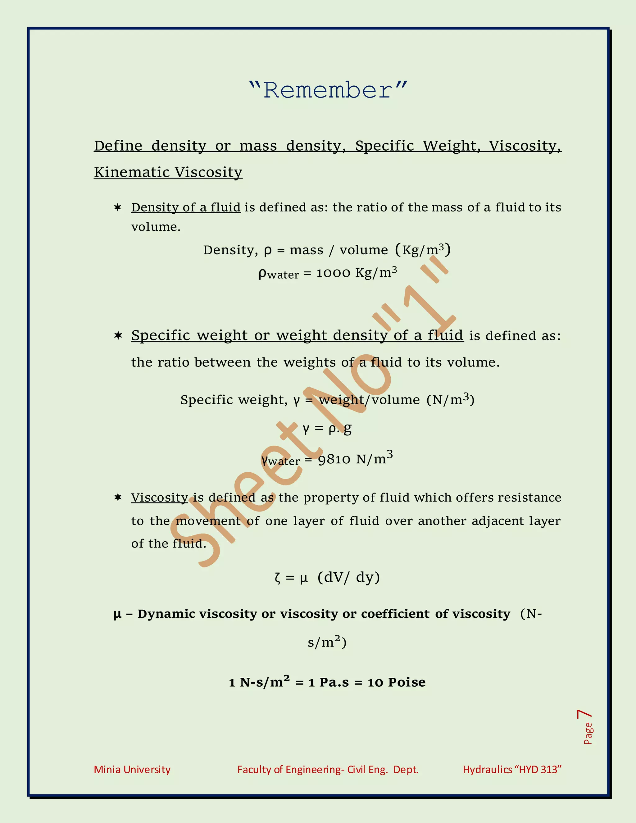 Minia University Faculty of Engineering- Civil Eng. Dept. Hydraulics“HYD 313”
Page
7
“Remember”
Define density or mass density, Specific Weight, Viscosity,
Kinematic Viscosity
 Density of a fluid is defined as: the ratio of the mass of a fluid to its
volume.
Density, ρ = mass / volume (Kg/m3
)
ρwater = 1000 Kg/m3
 Specific weight or weight density of a fluid is defined as:
the ratio between the weights of a fluid to its volume.
Specific weight, γ = weight/volume (N/m3
)
γ = ρ. g
γwater = 9810 N/m
3
 Viscosity is defined as the property of fluid which offers resistance
to the movement of one layer of fluid over another adjacent layer
of the fluid.
ζ = μ (dV/ dy)
μ – Dynamic viscosity or viscosity or coefficient of viscosity (N-
s/m2
)
1 N-s/m2
= 1 Pa.s = 10 Poise
 
