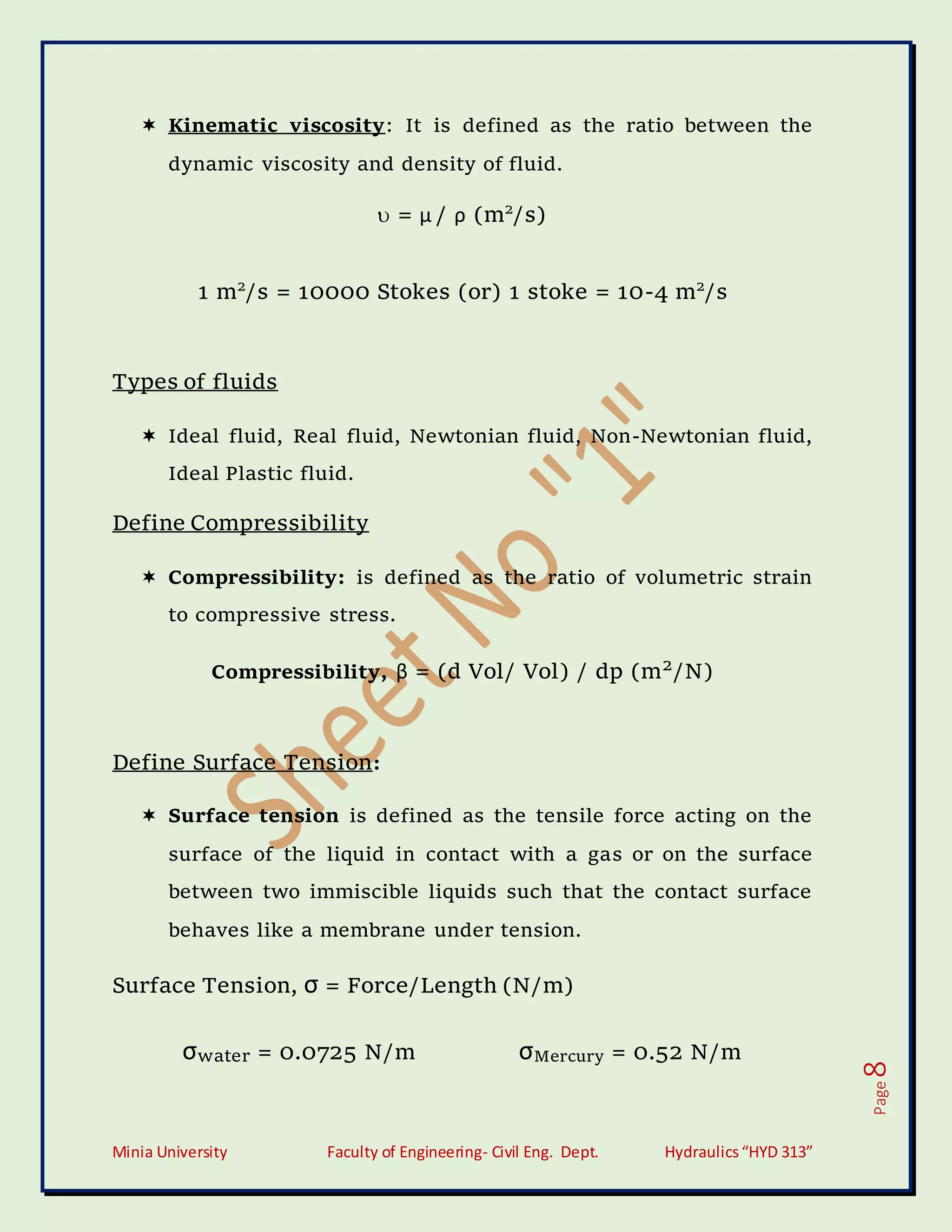 Minia University Faculty of Engineering- Civil Eng. Dept. Hydraulics“HYD 313”
Page
8
 Kinematic viscosity: It is defined as the ratio between the
dynamic viscosity and density of fluid.
 = μ / ρ (m2
/s)
1 m2
/s = 10000 Stokes (or) 1 stoke = 10-4 m2
/s
Types of fluids
 Ideal fluid, Real fluid, Newtonian fluid, Non-Newtonian fluid,
Ideal Plastic fluid.
Define Compressibility
 Compressibility: is defined as the ratio of volumetric strain
to compressive stress.
Compressibility, β = (d Vol/ Vol) / dp (m2
/N)
Define Surface Tension:
 Surface tension is defined as the tensile force acting on the
surface of the liquid in contact with a gas or on the surface
between two immiscible liquids such that the contact surface
behaves like a membrane under tension.
Surface Tension, σ = Force/Length (N/m)
σwater = 0.0725 N/m σMercury = 0.52 N/m
 
