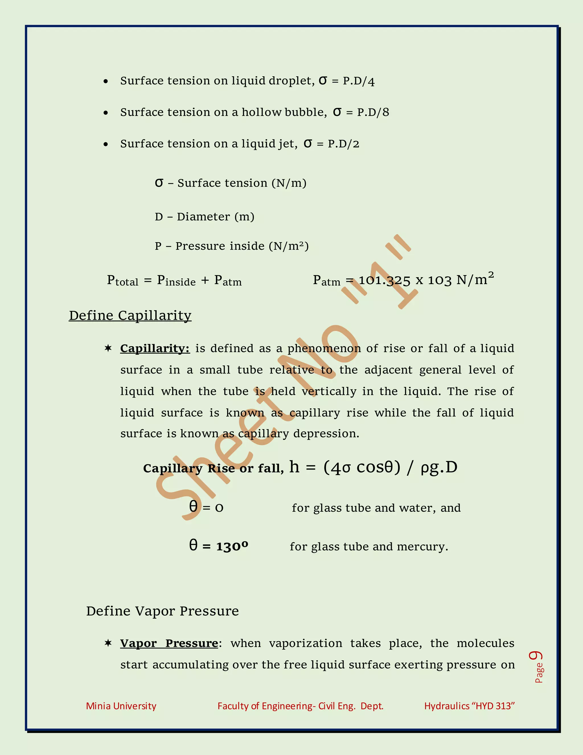 Minia University Faculty of Engineering- Civil Eng. Dept. Hydraulics“HYD 313”
Page
9
 Surface tension on liquid droplet, σ = P.D/4
 Surface tension on a hollow bubble, σ = P.D/8
 Surface tension on a liquid jet, σ = P.D/2
σ – Surface tension (N/m)
D – Diameter (m)
P – Pressure inside (N/m2)
Ptotal = Pinside + Patm Patm = 101.325 x 103 N/m2
Define Capillarity
 Capillarity: is defined as a phenomenon of rise or fall of a liquid
surface in a small tube relative to the adjacent general level of
liquid when the tube is held vertically in the liquid. The rise of
liquid surface is known as capillary rise while the fall of liquid
surface is known as capillary depression.
Capillary Rise or fall, h = (4σ cosθ) / ρg.D
θ = 0 for glass tube and water, and
θ = 130º for glass tube and mercury.
Define Vapor Pressure
 Vapor Pressure: when vaporization takes place, the molecules
start accumulating over the free liquid surface exerting pressure on
 