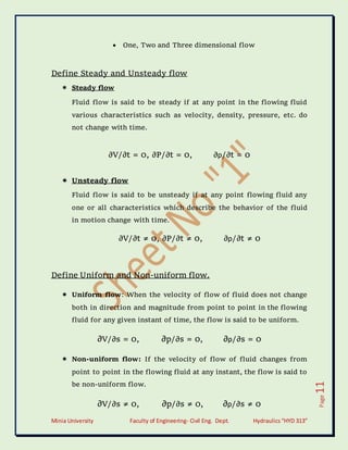 Minia University Faculty of Engineering- Civil Eng. Dept. Hydraulics“HYD 313”
Page
11
 One, Two and Three dimensional flow
Define Steady and Unsteady flow
 Steady flow
Fluid flow is said to be steady if at any point in the flowing fluid
various characteristics such as velocity, density, pressure, etc. do
not change with time.
∂V/∂t = 0, ∂P/∂t = 0, ∂ρ/∂t = 0
 Unsteady flow
Fluid flow is said to be unsteady if at any point flowing fluid any
one or all characteristics which describe the behavior of the fluid
in motion change with time.
∂V/∂t ≠ 0, ∂P/∂t ≠ 0, ∂ρ/∂t ≠ 0
Define Uniform and Non-uniform flow.
 Uniform flow: When the velocity of flow of fluid does not change
both in direction and magnitude from point to point in the flowing
fluid for any given instant of time, the flow is said to be uniform.
∂V/∂s = 0, ∂p/∂s = 0, ∂ρ/∂s = 0
 Non-uniform flow: If the velocity of flow of fluid changes from
point to point in the flowing fluid at any instant, the flow is said to
be non-uniform flow.
∂V/∂s ≠ 0, ∂p/∂s ≠ 0, ∂ρ/∂s ≠ 0
 