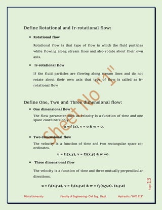 Minia University Faculty of Engineering- Civil Eng. Dept. Hydraulics“HYD 313”
Page
13
Define Rotational and Ir-rotational flow:
 Rotational flow
Rotational flow is that type of flow in which the fluid particles
while flowing along stream lines and also rotate about their own
axis.
 Ir-rotational flow
If the fluid particles are flowing along stream lines and do not
rotate about their own axis that type of flow is called as ir-
rotational flow
Define One, Two and Three dimensional flow:
 One dimensional flow
The flow parameter such as velocity is a function of time and one
space coordinate only.
u = f (x), v = 0 & w = 0.
 Two dimensional flow
The velocity is a function of time and two rectangular space co-
ordinates.
u = f1(x,y), v = f2(x,y) & w =0.
 Three dimensional flow
The velocity is a function of time and three mutually perpendicular
directions.
u = f1(x,y,z), v = f2(x,y,z) & w = f3(x,y,z). (x,y,z)
 