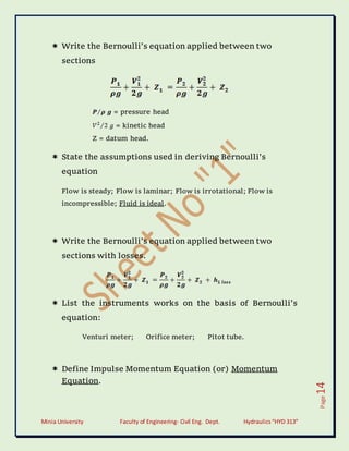 Minia University Faculty of Engineering- Civil Eng. Dept. Hydraulics“HYD 313”
Page
14
 Write the Bernoulli’s equation applied between two
sections
= pressure head
= kinetic head
Z = datum head.
 State the assumptions used in deriving Bernoulli’s
equation
Flow is steady; Flow is laminar; Flow is irrotational; Flow is
incompressible; Fluid is ideal.
 Write the Bernoulli’s equation applied between two
sections with losses.
 List the instruments works on the basis of Bernoulli’s
equation:
Venturi meter; Orifice meter; Pitot tube.
 Define Impulse Momentum Equation (or) Momentum
Equation.
 