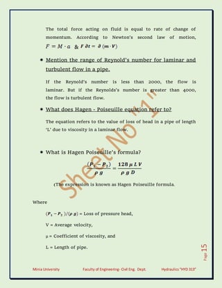 Minia University Faculty of Engineering- Civil Eng. Dept. Hydraulics“HYD 313”
Page
15
The total force acting on fluid is equal to rate of change of
momentum. According to Newton’s second law of motion,
&
 Mention the range of Reynold’s number for laminar and
turbulent flow in a pipe.
If the Reynold’s number is less than 2000, the flow is
laminar. But if the Reynolds’s number is greater than 4000,
the flow is turbulent flow.
 What does Hagen - Poiseuille equation refer to?
The equation refers to the value of loss of head in a pipe of length
‘L’ due to viscosity in a laminar flow.
 What is Hagen Poiseuille’s formula?
(The expression is known as Hagen Poiseuille formula.
Where
= Loss of pressure head,
V = Average velocity,
µ = Coefficient of viscosity, and
L = Length of pipe.
 