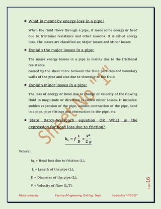 Minia University Faculty of Engineering- Civil Eng. Dept. Hydraulics“HYD 313”
Page
16
 What is meant by energy loss in a pipe?
When the fluid flows through a pipe, it loses some energy or head
due to frictional resistance and other reasons. It is called energy
loss. The losses are classified as; Major losses and Minor losses
 Explain the major losses in a pipe:
The major energy losses in a pipe is mainly due to the frictional
resistance
caused by the shear force between the fluid particles and boundary
walls of the pipe and also due to viscosity of the fluid.
 Explain minor losses in a pipe:
The loss of energy or head due to change of velocity of the flowing
fluid in magnitude or direction is called minor losses. It includes:
sudden expansion of the pipe, sudden contraction of the pipe, bend
in a pipe, pipe fittings and obstruction in the pipe, etc.
 State Darcy-Weisbach equation OR What is the
expression for head loss due to friction?
Where:
hL = Head loss due to friction (L),
L = Length of the pipe (L),
D = Diameter of the pipe (L),
V = Velocity of flow (L/T)
 