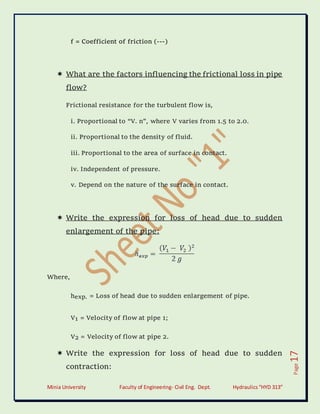 Minia University Faculty of Engineering- Civil Eng. Dept. Hydraulics“HYD 313”
Page
17
f = Coefficient of friction (---)
 What are the factors influencing the frictional loss in pipe
flow?
Frictional resistance for the turbulent flow is,
i. Proportional to “V. n”, where V varies from 1.5 to 2.0.
ii. Proportional to the density of fluid.
iii. Proportional to the area of surface in contact.
iv. Independent of pressure.
v. Depend on the nature of the surface in contact.
 Write the expression for loss of head due to sudden
enlargement of the pipe:
Where,
hexp. = Loss of head due to sudden enlargement of pipe.
V1 = Velocity of flow at pipe 1;
V2 = Velocity of flow at pipe 2.
 Write the expression for loss of head due to sudden
contraction:
 