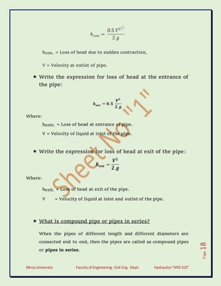 Minia University Faculty of Engineering- Civil Eng. Dept. Hydraulics“HYD 313”
Page
18
hcon. = Loss of head due to sudden contraction,
V = Velocity at outlet of pipe.
 Write the expression for loss of head at the entrance of
the pipe:
Where:
hentr. = Loss of head at entrance of pipe.
V = Velocity of liquid at inlet of the pipe.
 Write the expression for loss of head at exit of the pipe:
Where:
hexit. = Loss of head at exit of the pipe.
V = Velocity of liquid at inlet and outlet of the pipe.
 What is compound pipe or pipes in series?
When the pipes of different length and different diameters are
connected end to end, then the pipes are called as compound pipes
or pipes in series.
 