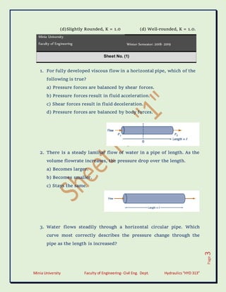 Minia University Faculty of Engineering- Civil Eng. Dept. Hydraulics“HYD 313”
Page
3
(d)Slightly Rounded, K = 1.0 (d) Well-rounded, K = 1.0.
Minia University
Faculty of Engineering Winter Semester: 2018- 2019
Sheet No. (1)
1. For fully developed viscous flow in a horizontal pipe, which of the
following is true?
a) Pressure forces are balanced by shear forces.
b) Pressure forces result in fluid acceleration.
c) Shear forces result in fluid deceleration.
d) Pressure forces are balanced by body forces.
2. There is a steady laminar flow of water in a pipe of length. As the
volume flowrate increases, the pressure drop over the length.
a) Becomes larger.
b) Becomes smaller.
c) Stays the same.
3. Water flows steadily through a horizontal circular pipe. Which
curve most correctly describes the pressure change through the
pipe as the length is increased?
 