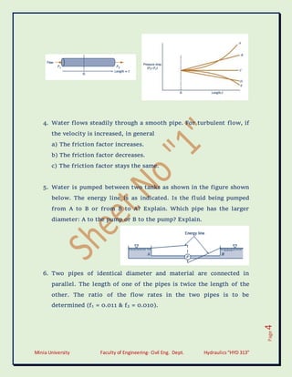 Minia University Faculty of Engineering- Civil Eng. Dept. Hydraulics“HYD 313”
Page
4
4. Water flows steadily through a smooth pipe. For turbulent flow, if
the velocity is increased, in general
a) The friction factor increases.
b) The friction factor decreases.
c) The friction factor stays the same.
5. Water is pumped between two tanks as shown in the figure shown
below. The energy line is as indicated. Is the fluid being pumped
from A to B or from B to A? Explain. Which pipe has the larger
diameter: A to the pump or B to the pump? Explain.
6. Two pipes of identical diameter and material are connected in
parallel. The length of one of the pipes is twice the length of the
other. The ratio of the flow rates in the two pipes is to be
determined (f1 = 0.011 & f2 = 0.010).
 