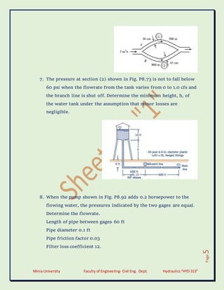 Minia University Faculty of Engineering- Civil Eng. Dept. Hydraulics“HYD 313”
Page
5
7. The pressure at section (2) shown in Fig. P8.73 is not to fall below
60 psi when the flowrate from the tank varies from 0 to 1.0 cfs and
the branch line is shut off. Determine the minimum height, h, of
the water tank under the assumption that minor losses are
negligible.
8. When the pump shown in Fig. P8.92 adds 0.2 horsepower to the
flowing water, the pressures indicated by the two gages are equal.
Determine the flowrate.
Length of pipe between gages 60 ft
Pipe diameter 0.1 ft
Pipe friction factor 0.03
Filter loss coefficient 12.
 