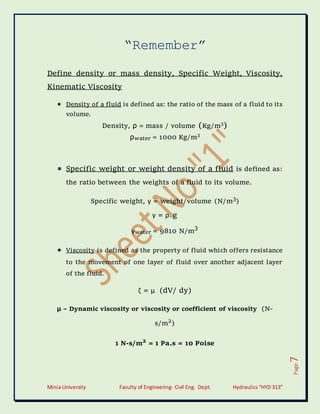 Minia University Faculty of Engineering- Civil Eng. Dept. Hydraulics“HYD 313”
Page
7
“Remember”
Define density or mass density, Specific Weight, Viscosity,
Kinematic Viscosity
 Density of a fluid is defined as: the ratio of the mass of a fluid to its
volume.
Density, ρ = mass / volume (Kg/m3
)
ρwater = 1000 Kg/m3
 Specific weight or weight density of a fluid is defined as:
the ratio between the weights of a fluid to its volume.
Specific weight, γ = weight/volume (N/m3
)
γ = ρ. g
γwater = 9810 N/m
3
 Viscosity is defined as the property of fluid which offers resistance
to the movement of one layer of fluid over another adjacent layer
of the fluid.
ζ = μ (dV/ dy)
μ – Dynamic viscosity or viscosity or coefficient of viscosity (N-
s/m2
)
1 N-s/m2
= 1 Pa.s = 10 Poise
 