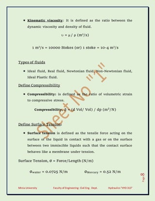 Minia University Faculty of Engineering- Civil Eng. Dept. Hydraulics“HYD 313”
Page
8
 Kinematic viscosity: It is defined as the ratio between the
dynamic viscosity and density of fluid.
 = μ / ρ (m2
/s)
1 m2
/s = 10000 Stokes (or) 1 stoke = 10-4 m2
/s
Types of fluids
 Ideal fluid, Real fluid, Newtonian fluid, Non-Newtonian fluid,
Ideal Plastic fluid.
Define Compressibility
 Compressibility: is defined as the ratio of volumetric strain
to compressive stress.
Compressibility, β = (d Vol/ Vol) / dp (m2
/N)
Define Surface Tension:
 Surface tension is defined as the tensile force acting on the
surface of the liquid in contact with a gas or on the surface
between two immiscible liquids such that the contact surface
behaves like a membrane under tension.
Surface Tension, σ = Force/Length (N/m)
σwater = 0.0725 N/m σMercury = 0.52 N/m
 