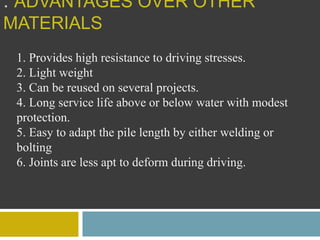 : ADVANTAGES OVER OTHER
MATERIALS
1. Provides high resistance to driving stresses.
2. Light weight
3. Can be reused on several projects.
4. Long service life above or below water with modest
protection.
5. Easy to adapt the pile length by either welding or
bolting
6. Joints are less apt to deform during driving.