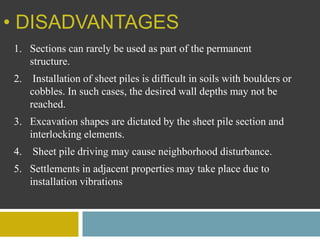 • DISADVANTAGES
1. Sections can rarely be used as part of the permanent
structure.
2. Installation of sheet piles is difficult in soils with boulders or
cobbles. In such cases, the desired wall depths may not be
reached.
3. Excavation shapes are dictated by the sheet pile section and
interlocking elements.
4. Sheet pile driving may cause neighborhood disturbance.
5. Settlements in adjacent properties may take place due to
installation vibrations