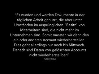 “Es wurden und werden Dokumente in der
täglichen Arbeit genutzt, die aber unter
Umständen im ursprünglichen "Besitz" von
Mitarbeitern sind, die nicht mehr im
Unternehmen sind. Somit mussten wir dann den
ein oder anderen Account wiederherstellen.
Dies geht allerdings nur noch bis Mittwoch.
Danach sind Daten von gelöschten Accounts
nicht wiederherstellbar!”
–Anonymous
 