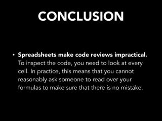 CONCLUSION
• Spreadsheets make code reviews impractical.
To inspect the code, you need to look at every
cell. In practice, this means that you cannot
reasonably ask someone to read over your
formulas to make sure that there is no mistake.
 