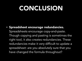 CONCLUSION
• Spreadsheet encourage redundancies.
Spreadsheets encourage copy-and-paste.
Though copying and pasting is sometimes the
right tool, it also creates redundancies. These
redundancies make it very difficult to update a
spreadsheet: are you absolutely sure that you
have changed the formula throughout?
 