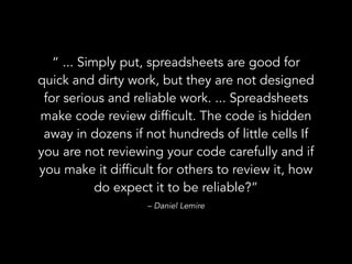 “ ... Simply put, spreadsheets are good for
quick and dirty work, but they are not designed
for serious and reliable work. ... Spreadsheets
make code review difficult. The code is hidden
away in dozens if not hundreds of little cells If
you are not reviewing your code carefully and if
you make it difficult for others to review it, how
do expect it to be reliable?”
– Daniel Lemire
 