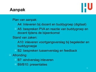 Aanpak

    Plan van aanpak:
        A4: Inleveren bij docent en buddygroep (digitaal)
      A5: bespreken PVA en reactie van buddygroep en

        docent tijdens de bijeenkomst
    Stand van zaken:
        A10: inleveren voortgangsverslag bij begeleider en
        buddygroepje
      B2: bespreken tussenverslag en feedback

   Afronding:
      B7: eindverslag inleveren

      B9/B10: presentaties
                                                       10
 