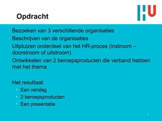 Opdracht
Bezoeken van 3 verschillende organisaties
Beschrijven van de organisaties
Uitpluizen onderdeel van het HR-proces (instroom –
doorstroom of uitstroom)
Ontwikkelen van 2 beroepsproducten die verband hebben
met het thema

Het resultaat:
    Een verslag
    2 beroepsproducten
    Een presentatie
                                                   2
 
