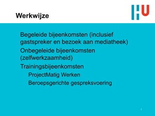 Werkwijze

 Begeleide bijeenkomsten (inclusief
 gastspreker en bezoek aan mediatheek)
 Onbegeleide bijeenkomsten
 (zelfwerkzaamheid)
 Trainingsbijeenkomsten
   ProjectMatig Werken
   Beroepsgerichte gespreksvoering



                                         7
 