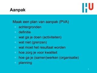 Aanpak

 Maak een plan van aanpak (PVA)
  o   achtergronden
  o   definitie
  o   wat ga je doen (activiteiten)
  o   wat niet (grenzen)
  o   wat moet het resultaat worden
  o   hoe zorg je voor kwaliteit
  o   hoe ga je (samen)werken (organisatie)
  o   planning
                                              9
 