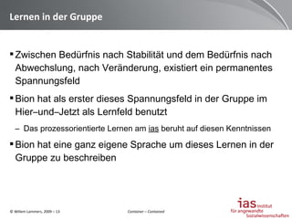 Lernen in der Gruppe  Zwischen Bedürfnis nach Stabilität und dem Bedürfnis nach Abwechslung, nach Veränderung, existiert ein permanentes Spannungsfeld Bion hat als erster dieses Spannungsfeld in der Gruppe im Hier–und–Jetzt als Lernfeld benutzt Das prozessorientierte Lernen am  ias  beruht auf diesen Kenntnissen Bion hat eine ganz eigene Sprache um dieses Lernen in der Gruppe zu beschreiben Container – Contained 