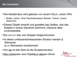 Der Container Die Neststruktur wird geboten von einem  Objekt , einem Wirt: Mutter, Lehrer, Chef, Psychotherapeut, Berater, Trainer, Coach, Supervisor Dieses Objekt entwirft und gestaltet das Gefäss, das das Subjekt in seiner Ganzheit aufnimmt, inklusive alles unverarbeitete Es  entwirrt  das vom Subjekt Aufgenommene In dieser umfassend/erfassenden Struktur werden    -Elemente  zu    -Elementen transformiert  Am  ias  ist das Nest ist die Gruppenstruktur Die Lehrenden sind Objekte in diesem Sinne Container – Contained 