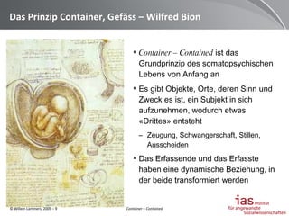 Das Prinzip Container, Gefäss – Wilfred Bion Container – Contained  ist das Grundprinzip des somatopsychischen Lebens von Anfang an Es gibt Objekte, Orte, deren Sinn und Zweck es ist, ein Subjekt in sich aufzunehmen, wodurch etwas «Drittes» entsteht Zeugung, Schwangerschaft, Stillen, Ausscheiden Das Erfassende und das Erfasste haben eine dynamische Beziehung, in der beide transformiert werden Container – Contained 