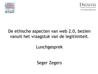 De ethische aspecten van web 2.0, bezien vanuit het vraagstuk van de legitimiteit . Lunchgesprek Seger Zegers www.instituut-dignitas.org 
