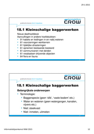 29-1-2015
Informatiebijeenkomst RAW 2015 12
18.1 Kleinschalige baggerwerken
Nieuw deelhoofdstuk
Aanvullingen in andere hoofdstukken:
• 01 kabels en leidingen in en nabij wateren
• 61 voorzieningen werkterrein
• 61 tijdelijke afrasteringen
• 61 opnemen bestaande toestand
• 61 communiceren met derden
• 61 verplaatsen drijvende objecten
• 64 flora en fauna
23
Belangrijkste onderwerpen
• Terminologie:
• Baggerspecie (geen ‘slib’, ‘vaste bodem’ etc.)
• Water en wateren (geen watergangen, kanalen,
vijvers etc.)
• Niet: steekvast
• Niet: inmeten, uitmeten
24
18.1 Kleinschalige baggerwerken
 