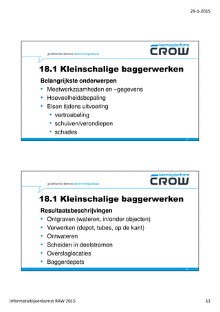 29-1-2015
Informatiebijeenkomst RAW 2015 13
Belangrijkste onderwerpen
• Meetwerkzaamheden en –gegevens
• Hoeveelheidsbepaling
• Eisen tijdens uitvoering
• vertroebeling
• schuiven/verondiepen
• schades
25
18.1 Kleinschalige baggerwerken
Resultaatsbeschrijvingen
• Ontgraven (wateren, in/onder objecten)
• Verwerken (depot, tubes, op de kant)
• Ontwateren
• Scheiden in deelstromen
• Overslaglocaties
• Baggerdepots
26
18.1 Kleinschalige baggerwerken
 