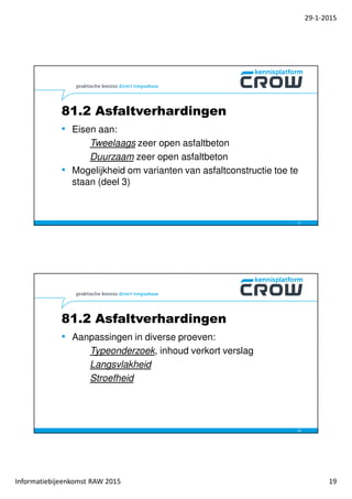 29-1-2015
Informatiebijeenkomst RAW 2015 19
• Eisen aan:
Tweelaags zeer open asfaltbeton
Duurzaam zeer open asfaltbeton
• Mogelijkheid om varianten van asfaltconstructie toe te
staan (deel 3)
37
81.2 Asfaltverhardingen
• Aanpassingen in diverse proeven:
Typeonderzoek, inhoud verkort verslag
Langsvlakheid
Stroefheid
38
81.2 Asfaltverhardingen
 