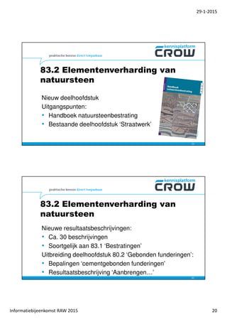 29-1-2015
Informatiebijeenkomst RAW 2015 20
Nieuw deelhoofdstuk
Uitgangspunten:
• Handboek natuursteenbestrating
• Bestaande deelhoofdstuk ‘Straatwerk’
39
83.2 Elementenverharding van
natuursteen
Nieuwe resultaatsbeschrijvingen:
• Ca. 30 beschrijvingen
• Soortgelijk aan 83.1 ‘Bestratingen’
Uitbreiding deelhoofdstuk 80.2 ‘Gebonden funderingen’:
• Bepalingen ‘cementgebonden funderingen’
• Resultaatsbeschrijving ‘Aanbrengen…’
40
83.2 Elementenverharding van
natuursteen
 