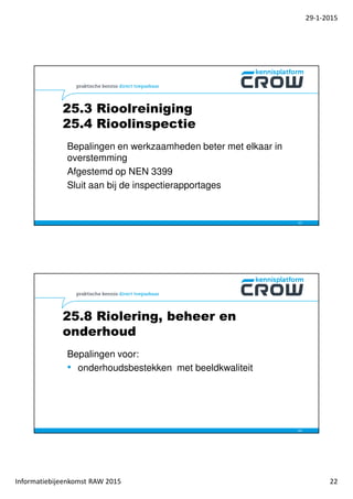 29-1-2015
Informatiebijeenkomst RAW 2015 22
25.3 Rioolreiniging
25.4 Rioolinspectie
43
Bepalingen en werkzaamheden beter met elkaar in
overstemming
Afgestemd op NEN 3399
Sluit aan bij de inspectierapportages
25.8 Riolering, beheer en
onderhoud
44
Bepalingen voor:
• onderhoudsbestekken met beeldkwaliteit
 