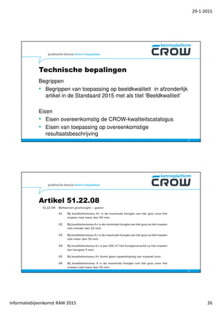 29-1-2015
Informatiebijeenkomst RAW 2015 26
Technische bepalingen
Begrippen
• Begrippen van toepassing op beeldkwaliteit in afzonderlijk
artikel in de Standaard 2015 met als titel ‘Beeldkwaliteit’
Eisen
• Eisen overeenkomstig de CROW-kwaliteitscatalogus
• Eisen van toepassing op overeenkomstige
resultaatsbeschrijving
51
Artikel 51.22.08
52
 