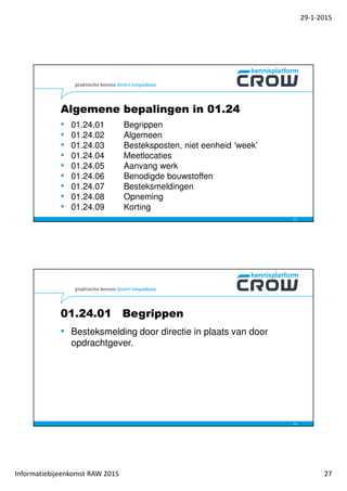 29-1-2015
Informatiebijeenkomst RAW 2015 27
Algemene bepalingen in 01.24
• 01.24.01 Begrippen
• 01.24.02 Algemeen
• 01.24.03 Besteksposten, niet eenheid ‘week’
• 01.24.04 Meetlocaties
• 01.24.05 Aanvang werk
• 01.24.06 Benodigde bouwstoffen
• 01.24.07 Besteksmeldingen
• 01.24.08 Opneming
• 01.24.09 Korting
53
01.24.01 Begrippen
• Besteksmelding door directie in plaats van door
opdrachtgever.
54
 