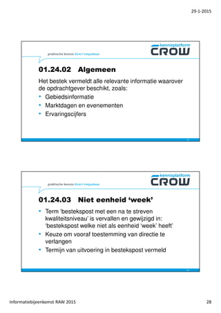 29-1-2015
Informatiebijeenkomst RAW 2015 28
01.24.02 Algemeen
Het bestek vermeldt alle relevante informatie waarover
de opdrachtgever beschikt, zoals:
• Gebiedsinformatie
• Marktdagen en evenementen
• Ervaringscijfers
55
01.24.03 Niet eenheid ‘week’
• Term ‘bestekspost met een na te streven
kwaliteitsniveau’ is vervallen en gewijzigd in:
‘bestekspost welke niet als eenheid ‘week’ heeft’
• Keuze om vooraf toestemming van directie te
verlangen
• Termijn van uitvoering in bestekspost vermeld
56
 