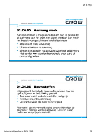 29-1-2015
Informatiebijeenkomst RAW 2015 29
01.24.05 Aanvang werk
Aannemer heeft 3 mogelijkheden om aan te geven dat
bij aanvang van het werk niet wordt voldaan aan het in
het bestek voorgeschreven kwaliteitsniveau
• steekproef voor uitvoering
• binnen 4 weken na aanvang
• binnen 8 maanden na aanvang wanneer onderwerp
niet eerder kon worden beoordeeld door aard of
omstandigheden.
57
01.24.06 Bouwstoffen
Uitgangspunt: benodigde bouwstoffen worden door de
opdrachtgever ter beschikking gesteld.
• Aannemer meldt welke bouwstoffen nodig zijn
• Directie verleent toestemming
• Leverantie wordt als meer werk vergoed
Alternatief: bestek vermeldt welke bouwstoffen door de
aannemer moeten worden geleverd. Leveren is dan
onderdeel van prijs per eenheid.
58
 
