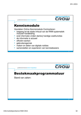 29-1-2015
Informatiebijeenkomst RAW 2015 32
Kennismodule
Voordelen Online Kennismodule Contracteren:
• toegang tot de totale inhoud van de RAW-systematiek
inclusief handleiding
• snel informatie vinden dankzij handige zoekfuncties
• de informatie is actueel
• efficiënt werken
• gebruikersgemak
• maken en delen van digitale notities
• samenstellen en exporteren van kennisdossiers
63
Bestekmaakprogrammatuur
Stand van zaken:
64
 