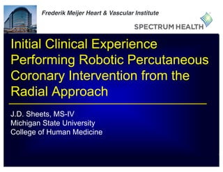 1
Initial Clinical Experience
Performing Robotic Percutaneous
Coronary Intervention from the
Radial Approach
J.D. Sheets, MS-IV
Michigan State University
College of Human Medicine
Frederik Meijer Heart & Vascular Institute
 