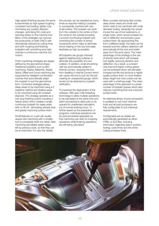 10
: sheet metal solutions
High-speed finishing requires the same
fundamentals as high-speed roughing -
consistent tool loading, lighter cuts,
minimising any sudden direction
changes, optimising NC code and
reducing stress on the machine tool.
Many of the strategies can improve
the productivity of older CNC’s with
dramatically reduced air cutting time
and both roughing and finishing
toolpaths with smoothing arcs help
maintain a continuous machine tool
motion.
Finish machining strategies are largely
defined by the geometrical shape.
Traditional toolpaths such as ISO-
machining, Raster, Waterline, Radial,
Spiral, Offset and Curve machining are
supported by intelligent combination
routines that automatically adapt
the toolpath to suit the geometrical
form. Combined strategies allows
steep areas to be machined using a Z
waterline method and shallow areas
to be machined using 3D constant
stepover. This strategy operates as a
one stop finishing routine including a
helical option which creates a single
continuous toolpath for steep areas
with no lift off - eliminating witness lines
and greatly improving surface finish.
Small features on a part will usually
require rest machining with a smaller
tool to completely finish the detail. Rest
machining will reliably detect areas
left by previous tools, so that they can
be re-machined. For very fine details,
this process can be repeated as many
times as required making it possible
to successfully machine with very
small cutters. The toolpath can work
from the outside to the centre or from
the centre to the outside providing
a smooth and flowing toolpath and
minimising the number of retract
movements which helps to eliminate
shock loading on the tool and keep
feedrates as high as possible.
All toolpaths are gouge checked
against neighbouring surfaces to
eliminate the possibility of a tool
collision. In addition, small smoothing
radii are automatically added to
internal corners, stopping the tool
from dwelling in internal corners which
can cause the tool to pull into the job
creating an unexpected gouge, which
would not be detected by toolpath
verification.
To maximise the deployment of the
software, VISI uses multi-threading
technology to allow multiple operations
to be calculated at the same time and
batch processing to allow jobs to be
queued for unattended calculation,
out of normal working hours. To
further speed up the preparation of
programs, individual operations can
be post processed separately so
that machining can start on roughing
operations while finishing operations
are still being calculated.
Many complex stamping dies contain
deep drawn areas and small radii
which need to be machined with small
diameter tooling. Generally this would
involve the use of tool extensions or
longer tools, which would increase the
risk of deflection and provide a poor
surface finish. By approaching this
from a different angle, the head can be
lowered and the collision detection will
automatically tilt the tool and holder
away from the work piece. The major
advantage of this strategy is the use
of shorter tools which will increase
tool rigidity, reducing vibration and
deflection. As a result, a constant
chip load and higher cutting speed
can be achieved which will ultimately
increase tool life and produce a higher
quality surface finish. In more shallow
areas, larger bull nose cutters can be
used with a small lag angle. The major
advantage of this approach is a lower
number of toolpath passes which also
reduces machining time and improves
surface finish.
An extensive library of post processors
is available to suit most machine
tools and all post processors are
fully configurable to suit individual
requirements.
Configurable set-up sheets are
automatically generated as either
HTML or XLS files; including
information regarding datum position,
tooling, cycle times and the entire
cutting envelope limits.
 