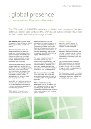 14
The VISI suite of CAD/CAM software is written and developed by Vero
Software; part of Vero Software Plc, a UK based public company launched
on the London AIM Stock Exchange in 1998
a network of over 70 partners in 40 countries
: global presence
: sheet metal solutions
Vero Software Plc comprises of ten
companies in England, Italy, the United
States, Japan, China, Canada and
France.
The company creates, owns and
distributes software for aiding the
design and manufacturing process in
specific sectors of the industry. The
specific sectors include the design
and manufacture of plastic injection
moulds, sheet metal stamping dies,
progressive dies and others.
The company firmly believes that step
gains in productivity can be made by
building as much knowledge of specific
design and machining processes
within it’s software as possible. This
philosophy of productivity through
specialisation has led to new
applications in the design of mould
tools and progressive dies.
Since 1988 Vero have been providing
innovative and specialised solutions
for the engineering industry through
a network of over seventy partners in
more than forty countries.
VISI is used by the world’s most
advanced toolmakers, as well as
leading aerospace, automotive,
packaging and medical companies to
give a clear competitive advantage in
today’s tough business environment.
Continual software development is core
to the philosophy at Vero; we have an
extensive development team striving
constantly to keep VISI at the leading
edge of software capability.
Vero works in partnership with its
customers – for the long term.
Understanding the demands of their
business and providing practical and
innovative solutions. We listen to our
customers’ requirements and build
answers into the software to meet their
expectations now and for the future.
With thousands of licenses of VISI
in use world wide, and double digit
growth year on year, Vero Software is
one of the world’s leading CAD/CAM
developers.
VISI has modules for specific
applications. Choose the ones to suit
your individual business, yet have the
room for growth. Better still, all the
modules are totally integrated and work
in just one environment with one easy
to learn interface.
Service & Support
Vero has a support network of
engineers who understand your
business through experience.
VISI is a comprehensive suite of
software in one environment with one
interface. Invite our engineers to look
at your business to see how VISI can
improve your productivity, quality and
performance.
The company now has more than
6,000 users registered for its annual
maintenance services and supplies
products to more than 40 countries
through its wholly owned subsidiaries
and competence centres.
We will guide you through the modules
and recommend the most appropriate
combination of software, training and
services that suits your needs.
 