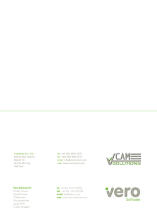 Vero Software Plc
Hadley House
Bayshill Road
Cheltenham
Gloucestershire
GL50 3AW
United Kingdom
tel. +44 (0) 1242 542090
fax. +44 (0) 1242 542099
email. info@vero.co.uk
web. www.vero-software.com
Vcamtech Co., Ltd.
459 Ba Hat, Ward 8
District 10
Ho Chi Min City
Viet Nam
tel: +84 (08) 3957 2070
fax: +84 (08) 3856 3137
email: info@vcam-tech.com
web: www.vcam-tech.com
 