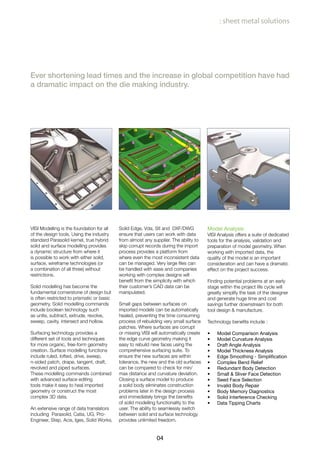 04
: sheet metal solutions
Ever shortening lead times and the increase in global competition have had
a dramatic impact on the die making industry.
VISI Modelling is the foundation for all
of the design tools. Using the industry
standard Parasolid kernel, true hybrid
solid and surface modelling provides
a dynamic structure from where it
is possible to work with either solid,
surface, wireframe technologies (or
a combination of all three) without
restrictions.
Solid modelling has become the
fundamental cornerstone of design but
is often restricted to prismatic or basic
geometry. Solid modelling commands
include boolean technology such
as unite, subtract, extrude, revolve,
sweep, cavity, intersect and hollow.
Surfacing technology provides a
different set of tools and techniques
for more organic, free-form geometry
creation. Surface modelling functions
include ruled, lofted, drive, sweep,
n-sided patch, drape, tangent, draft,
revolved and piped surfaces.
These modelling commands combined
with advanced surface editing
tools make it easy to heal imported
geometry or construct the most
complex 3D data.
An extensive range of data translators
including Parasolid, Catia, UG, Pro-
Engineer, Step, Acis, Iges, Solid Works,
Solid Edge, Vda, Stl and DXF/DWG
ensure that users can work with data
from almost any supplier. The ability to
skip corrupt records during the import
process provides a platform from
where even the most inconsistent data
can be managed. Very large files can
be handled with ease and companies
working with complex designs will
benefit from the simplicity with which
their customer’s CAD data can be
manipulated.
Small gaps between surfaces on
imported models can be automatically
healed, preventing the time consuming
process of rebuilding very small surface
patches. Where surfaces are corrupt
or missing VISI will automatically create
the edge curve geometry making it
easy to rebuild new faces using the
comprehensive surfacing suite. To
ensure the new surfaces are within
tolerance, the new and the old surfaces
can be compared to check for min/
max distance and curvature deviation.
Closing a surface model to produce
a solid body eliminates construction
problems later in the design process
and immediately brings the benefits
of solid modelling functionality to the
user. The ability to seamlessly switch
between solid and surface technology
provides unlimited freedom.
Model Analysis
VISI Analysis offers a suite of dedicated
tools for the analysis, validation and
preparation of model geometry. When
working with imported data, the
quality of the model is an important
consideration and can have a dramatic
effect on the project success.
Finding potential problems at an early
stage within the project life cycle will
greatly simplify the task of the designer
and generate huge time and cost
savings further downstream for both
tool design & manufacture.
Technology benefits include :
Model Comparison Analysis•	
Model Curvature Analysis•	
Draft Angle Analysis•	
Model Thickness Analysis•	
Edge Smoothing - Simplification•	
Complex Bend Relief•	
Redundant Body Detection•	
Small & Sliver Face Detection•	
Seed Face Selection•	
Invalid Body Repair•	
Body Memory Diagnostics•	
Solid Interference Checking•	
Data Tipping Charts•	
 