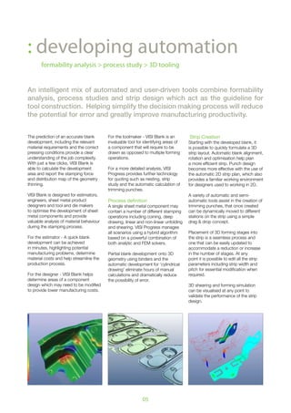05
: developing automation
formability analysis > process study > 3D tooling
An intelligent mix of automated and user-driven tools combine formability
analysis, process studies and strip design which act as the guideline for
tool construction. Helping simplify the decision making process will reduce
the potential for error and greatly improve manufacturing productivity.
The prediction of an accurate blank
development, including the relevant
material requirements and the correct
pressing conditions provide a clear
understanding of the job complexity.
With just a few clicks, VISI Blank is
able to calculate the development
area and report the stamping force
and distribution map of the geometry
thinning.
VISI Blank is designed for estimators,
engineers, sheet metal product
designers and tool and die makers
to optimise the development of sheet
metal components and provide
valuable analysis of material behaviour
during the stamping process.
For the estimator - A quick blank
development can be achieved
in minutes, highlighting potential
manufacturing problems, determine
material costs and help streamline the
production process.
For the designer - VISI Blank helps
determine areas of a component
design which may need to be modified
to provide lower manufacturing costs.
For the toolmaker - VISI Blank is an
invaluable tool for identifying areas of
a component that will require to be
drawn as opposed to multiple forming
operations.
For a more detailed analysis, VISI
Progress provides further technology
for quoting such as nesting, strip
study and the automatic calculation of
trimming punches.
Process definition
A single sheet metal component may
contain a number of different stamping
operations including coining, deep
drawing, linear and non-linear unfolding
and shearing. VISI Progress manages
all scenarios using a hybrid algorithm
based on a powerful combination of
both analytic and FEM solvers.
Partial blank development onto 3D
geometry using binders and the
automatic development for ‘cylindrical
drawing’ eliminate hours of manual
calculations and dramatically reduce
the possibility of error.
Strip Creation
Starting with the developed blank, it
is possible to quickly formulate a 3D
strip layout. Automatic blank alignment,
rotation and optimisation help plan
a more efficient strip. Punch design
becomes more effective with the use of
the automatic 2D strip plan, which also
provides a familiar working environment
for designers used to working in 2D.
A variety of automatic and semi-
automatic tools assist in the creation of
trimming punches, that once created
can be dynamically moved to different
stations on the strip using a simple
drag & drop concept.
Placement of 3D forming stages into
the strip is a seamless process and
one that can be easily updated to
accommodate a reduction or increase
in the number of stages. At any
point it is possible to edit all the strip
parameters including strip width and
pitch for essential modification when
required.
3D shearing and forming simulation
can be visualised at any point to
validate the performance of the strip
design.
 